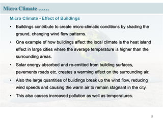 11
Micro Climate ……
Micro Climate - Effect of Buildings
• Buildings contribute to create micro-climatic conditions by shading the
ground, changing wind flow patterns.
• One example of how buildings affect the local climate is the heat island
effect in large cities where the average temperature is higher than the
surrounding areas.
• Solar energy absorbed and re-emitted from building surfaces,
pavements roads etc. creates a warming effect on the surrounding air.
• Also the large quantities of buildings break up the wind flow, reducing
wind speeds and causing the warm air to remain stagnant in the city.
• This also causes increased pollution as well as temperatures.
 