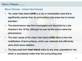 12
Micro Climate ……
Micro Climate – Urban Heat Islands
• “An urban heat island (UHI) is a city or metropolitan area that is
significantly warmer than its surrounding rural areas due to human
activities.”
• The phenomenon was first investigated and described by Luke
Howard in the 1810s, although he was not the one to name the
phenomenon.
• The main cause of the urban heat island (UHI) effect is from the
modification of land surfaces, which use materials that effectively
store short-wave radiation.
• The less-used term heat island refers to any area, populated or not,
which is consistently hotter than the surrounding area.
 