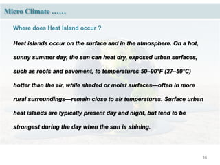 16
Where does Heat Island occur ?
Heat islands occur on the surface and in the atmosphere. On a hot,
sunny summer day, the sun can heat dry, exposed urban surfaces,
such as roofs and pavement, to temperatures 50–90°F (27–50°C)
hotter than the air, while shaded or moist surfaces—often in more
rural surroundings—remain close to air temperatures. Surface urban
heat islands are typically present day and night, but tend to be
strongest during the day when the sun is shining.
Micro Climate ……
 