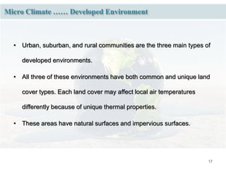 17
Micro Climate …… Developed Environment
• Urban, suburban, and rural communities are the three main types of
developed environments.
• All three of these environments have both common and unique land
cover types. Each land cover may affect local air temperatures
differently because of unique thermal properties.
• These areas have natural surfaces and impervious surfaces.
 