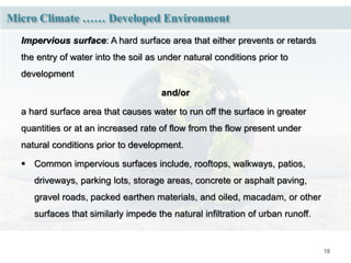 18
Micro Climate …… Developed Environment
Impervious surface: A hard surface area that either prevents or retards
the entry of water into the soil as under natural conditions prior to
development
and/or
a hard surface area that causes water to run off the surface in greater
quantities or at an increased rate of flow from the flow present under
natural conditions prior to development.
 Common impervious surfaces include, rooftops, walkways, patios,
driveways, parking lots, storage areas, concrete or asphalt paving,
gravel roads, packed earthen materials, and oiled, macadam, or other
surfaces that similarly impede the natural infiltration of urban runoff.
 