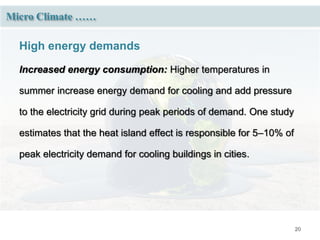 20
Micro Climate ……
High energy demands
Increased energy consumption: Higher temperatures in
summer increase energy demand for cooling and add pressure
to the electricity grid during peak periods of demand. One study
estimates that the heat island effect is responsible for 5–10% of
peak electricity demand for cooling buildings in cities.
 