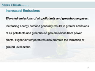 21
Micro Climate ……
Increased Emissions
Elevated emissions of air pollutants and greenhouse gases:
Increasing energy demand generally results in greater emissions
of air pollutants and greenhouse gas emissions from power
plants. Higher air temperatures also promote the formation of
ground-level ozone.
 
