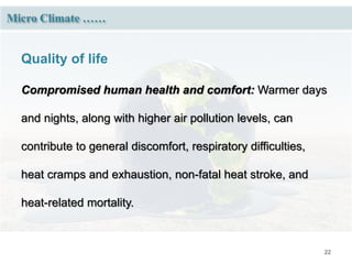 22
Micro Climate ……
Quality of life
Compromised human health and comfort: Warmer days
and nights, along with higher air pollution levels, can
contribute to general discomfort, respiratory difficulties,
heat cramps and exhaustion, non-fatal heat stroke, and
heat-related mortality.
 