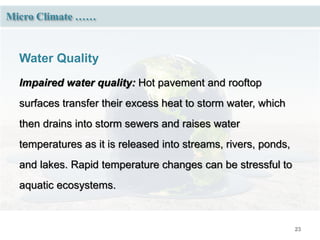 23
Micro Climate ……
Water Quality
Impaired water quality: Hot pavement and rooftop
surfaces transfer their excess heat to storm water, which
then drains into storm sewers and raises water
temperatures as it is released into streams, rivers, ponds,
and lakes. Rapid temperature changes can be stressful to
aquatic ecosystems.
 