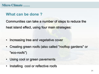24
Micro Climate ……
What can be done ?
Communities can take a number of steps to reduce the
heat island effect, using four main strategies:
• Increasing tree and vegetative cover
• Creating green roofs (also called "rooftop gardens" or
"eco-roofs")
• Using cool or green pavements
• Installing cool or reflective roofs
 