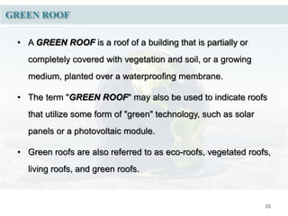 25
GREEN ROOF
• A GREEN ROOF is a roof of a building that is partially or
completely covered with vegetation and soil, or a growing
medium, planted over a waterproofing membrane.
• The term "GREEN ROOF" may also be used to indicate roofs
that utilize some form of "green" technology, such as solar
panels or a photovoltaic module.
• Green roofs are also referred to as eco-roofs, vegetated roofs,
living roofs, and green roofs.
 