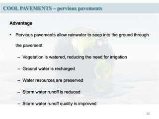 33
COOL PAVEMENTS – pervious pavements
Advantage
• Pervious pavements allow rainwater to seep into the ground through
the pavement:
– Vegetation is watered, reducing the need for irrigation
– Ground water is recharged
– Water resources are preserved
– Storm water runoff is reduced
– Storm water runoff quality is improved
 