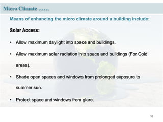 36
Micro Climate ……
Means of enhancing the micro climate around a building include:
Solar Access:
• Allow maximum daylight into space and buildings.
• Allow maximum solar radiation into space and buildings (For Cold
areas).
• Shade open spaces and windows from prolonged exposure to
summer sun.
• Protect space and windows from glare.
 