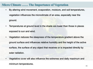40
• By altering wind movement, evaporation, moisture, and soil temperatures,
vegetation influences the microclimate of an area, especially near the
ground.
• Temperatures at ground level in the shade are lower than those in places
exposed to sun and wind.
• Vegetation reduces the steepness of the temperature gradient above the
ground surface and influences relative humidity and the height of the active
surface, the surface of any object that receives or is impacted directly by
solar radiation.
• Vegetative cover will also influence the extremes and daily maximum and
minimum temperatures.
Micro Climate …… The Importance of Vegetation
 