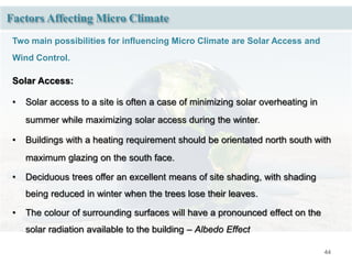 44
Factors Affecting Micro Climate
Two main possibilities for influencing Micro Climate are Solar Access and
Wind Control.
Solar Access:
• Solar access to a site is often a case of minimizing solar overheating in
summer while maximizing solar access during the winter.
• Buildings with a heating requirement should be orientated north south with
maximum glazing on the south face.
• Deciduous trees offer an excellent means of site shading, with shading
being reduced in winter when the trees lose their leaves.
• The colour of surrounding surfaces will have a pronounced effect on the
solar radiation available to the building – Albedo Effect
 