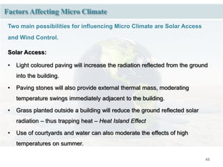 45
Factors Affecting Micro Climate
Two main possibilities for influencing Micro Climate are Solar Access
and Wind Control.
Solar Access:
• Light coloured paving will increase the radiation reflected from the ground
into the building.
• Paving stones will also provide external thermal mass, moderating
temperature swings immediately adjacent to the building.
• Grass planted outside a building will reduce the ground reflected solar
radiation – thus trapping heat – Heat Island Effect
• Use of courtyards and water can also moderate the effects of high
temperatures on summer.
 