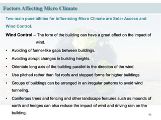 46
Factors Affecting Micro Climate
Two main possibilities for influencing Micro Climate are Solar Access and
Wind Control.
Wind Control – The form of the building can have a great effect on the impact of
wind.
• Avoiding of funnel-like gaps between buildings.
• Avoiding abrupt changes in building heights.
• Orientate long axis of the building parallel to the direction of the wind
• Use pitched rather than flat roofs and stepped forms for higher buildings
• Groups of buildings can be arranged in an irregular patterns to avoid wind
tunneling.
• Coniferous trees and fencing and other landscape features such as mounds of
earth and hedges can also reduce the impact of wind and driving rain on the
building.
 
