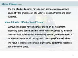 9
Micro Climate ……
• The site of a building may have its own micro climatic conditions
caused by the presence of hills valleys, slopes, streams and other
buildings.
Micro Climate - Effect of Local Terrain
• Surrounding slopes have important effects on air movement,
especially at the bottom of a hill. In the hills air warmed by the solar
radiation rises upwards due to buoyancy effects (Anabatic flow), to
be replaced by cooler air drifting down the slope (Katabatic flow).
• The result is that valley floors are significantly colder than locations
part way up the slope.
 