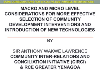 MACRO AND MICRO LEVEL
CONSIDERATIONS FOR MORE EFFECTIVE
SELECTION OF COMMUNITY
DEVELOPMENT INTERVENTIONS AND
INTRODUCTION OF NEW TECHNOLOGIES
BY
SIR ANTHONY WAKWE LAWRENCE
COMMUNITY INTER-RELATIONS AND
CONCILIATION INITIATIVE (CIRCI)
& RCE GREATER YENAGOA
SOME CONSIDERATIONS FOR EFFECTIVE SUSTAINABLE INTERVENTIONS
 