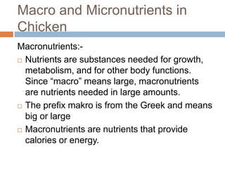 Macro and Micronutrients in
Chicken
Macronutrients:-
 Nutrients are substances needed for growth,
metabolism, and for other body functions.
Since ―macro‖ means large, macronutrients
are nutrients needed in large amounts.
 The prefix makro is from the Greek and means
big or large
 Macronutrients are nutrients that provide
calories or energy.
 