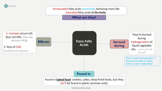 Trans Fatty
Acids
What are they?
formed
during
Found in
Effects:
Unsaturated fatty acids chemically, behaving more like
saturated fatty acids in the body.
They’re formed
during
hydrogenation of
liquid vegetable
oils. (
‫بالزيوت‬ ‫تعرف‬ ‫كما‬
‫المهدرجة‬
)
Found in baked food: cookies, cakes, deep-fried foods, but they
can’t be found in plants (animals only).
1- increase serum LDL
(but not HDL, they may
decrease HDL).
2- Risk of CVD.
(cardiovascular diseases).
When oil gets hydrogenated , it
becomes transfat as in ghee
which is used in baked food
435 Biochemistry Team
 