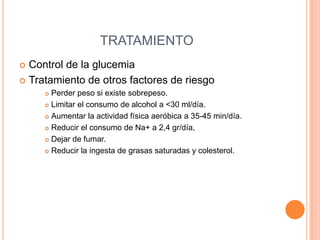 TRATAMIENTO
Control de la glucemia
 Tratamiento de otros factores de riesgo


Perder peso si existe sobrepeso.
 Limitar el consumo de alcohol a <30 ml/día.
 Aumentar la actividad física aeróbica a 35-45 min/día.
 Reducir el consumo de Na+ a 2,4 gr/día,
 Dejar de fumar.
 Reducir la ingesta de grasas saturadas y colesterol.


 