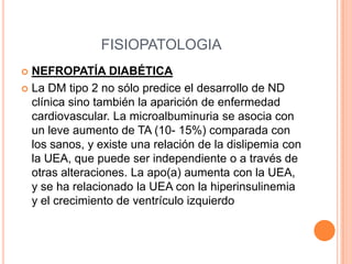 FISIOPATOLOGIA
NEFROPATÍA DIABÉTICA
 La DM tipo 2 no sólo predice el desarrollo de ND
clínica sino también la aparición de enfermedad
cardiovascular. La microalbuminuria se asocia con
un leve aumento de TA (10- 15%) comparada con
los sanos, y existe una relación de la dislipemia con
la UEA, que puede ser independiente o a través de
otras alteraciones. La apo(a) aumenta con la UEA,
y se ha relacionado la UEA con la hiperinsulinemia
y el crecimiento de ventrículo izquierdo


 