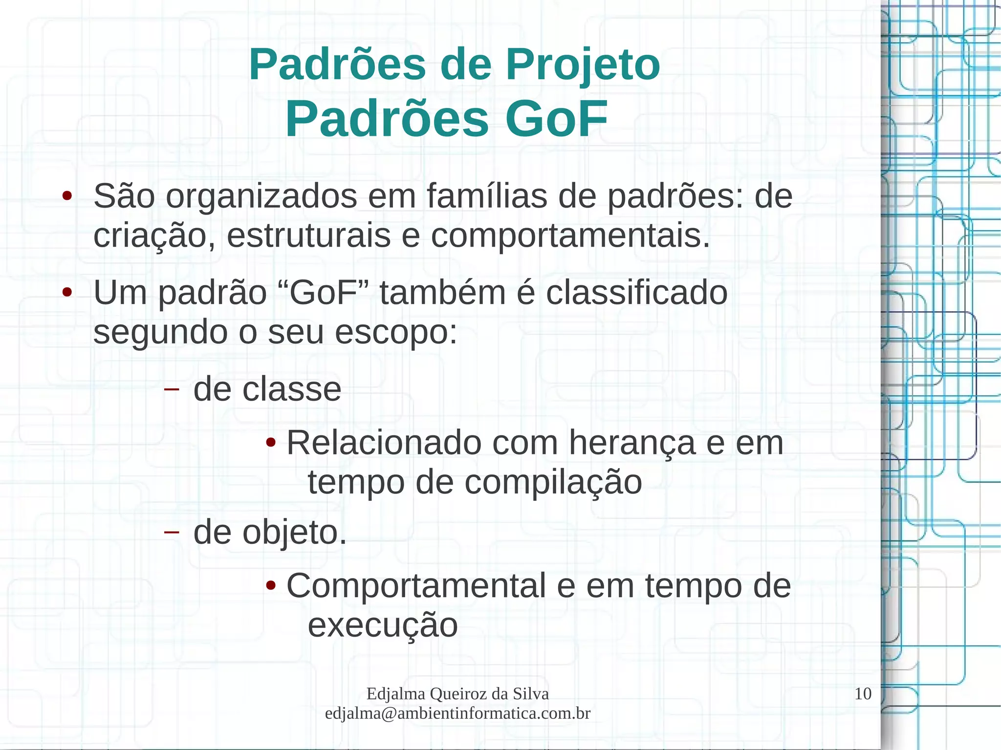 Edjalma Queiroz da Silva
edjalma@ambientinformatica.com.br
10
Padrões de Projeto
Padrões GoF
● São organizados em famílias de padrões: de
criação, estruturais e comportamentais.
● Um padrão “GoF” também é classificado
segundo o seu escopo:
– de classe
● Relacionado com herança e em
tempo de compilação
– de objeto.
● Comportamental e em tempo de
execução
 