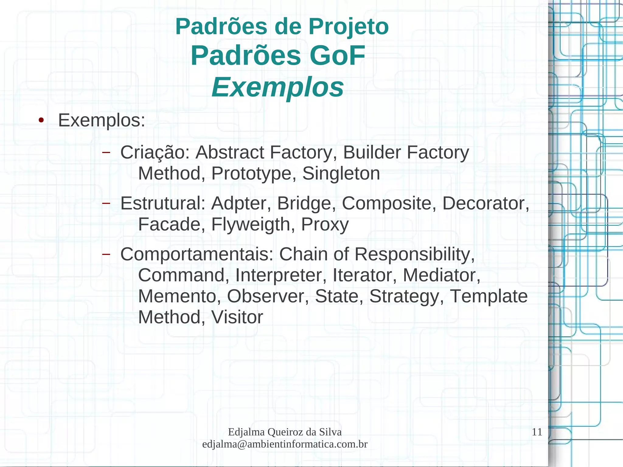 Edjalma Queiroz da Silva
edjalma@ambientinformatica.com.br
11
Padrões de Projeto
Padrões GoF
Exemplos
● Exemplos:
– Criação: Abstract Factory, Builder Factory
Method, Prototype, Singleton
– Estrutural: Adpter, Bridge, Composite, Decorator,
Facade, Flyweigth, Proxy
– Comportamentais: Chain of Responsibility,
Command, Interpreter, Iterator, Mediator,
Memento, Observer, State, Strategy, Template
Method, Visitor
 