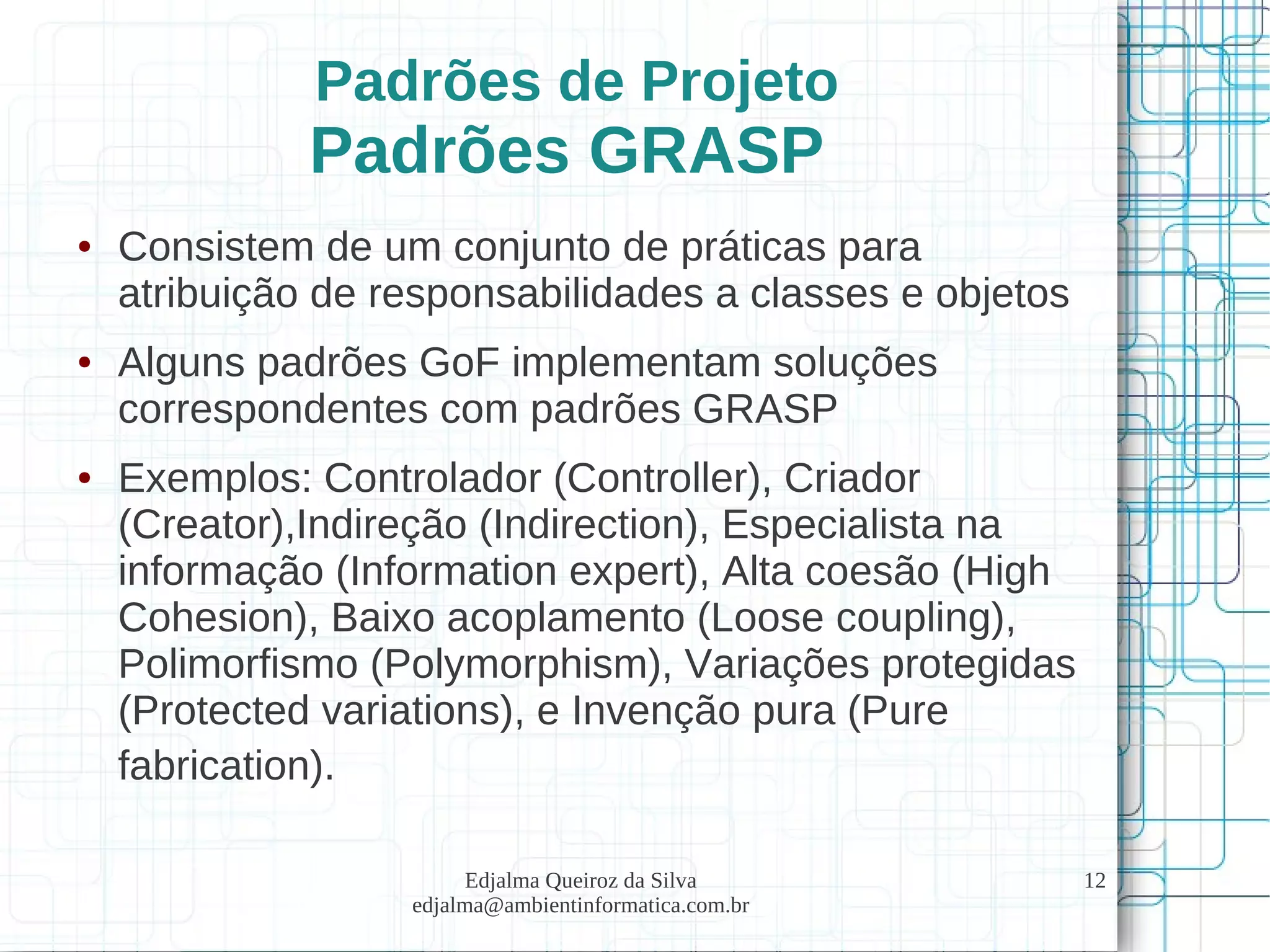 Edjalma Queiroz da Silva
edjalma@ambientinformatica.com.br
12
Padrões de Projeto
Padrões GRASP
● Consistem de um conjunto de práticas para
atribuição de responsabilidades a classes e objetos
● Alguns padrões GoF implementam soluções
correspondentes com padrões GRASP
● Exemplos: Controlador (Controller), Criador
(Creator),Indireção (Indirection), Especialista na
informação (Information expert), Alta coesão (High
Cohesion), Baixo acoplamento (Loose coupling),
Polimorfismo (Polymorphism), Variações protegidas
(Protected variations), e Invenção pura (Pure
fabrication).
 