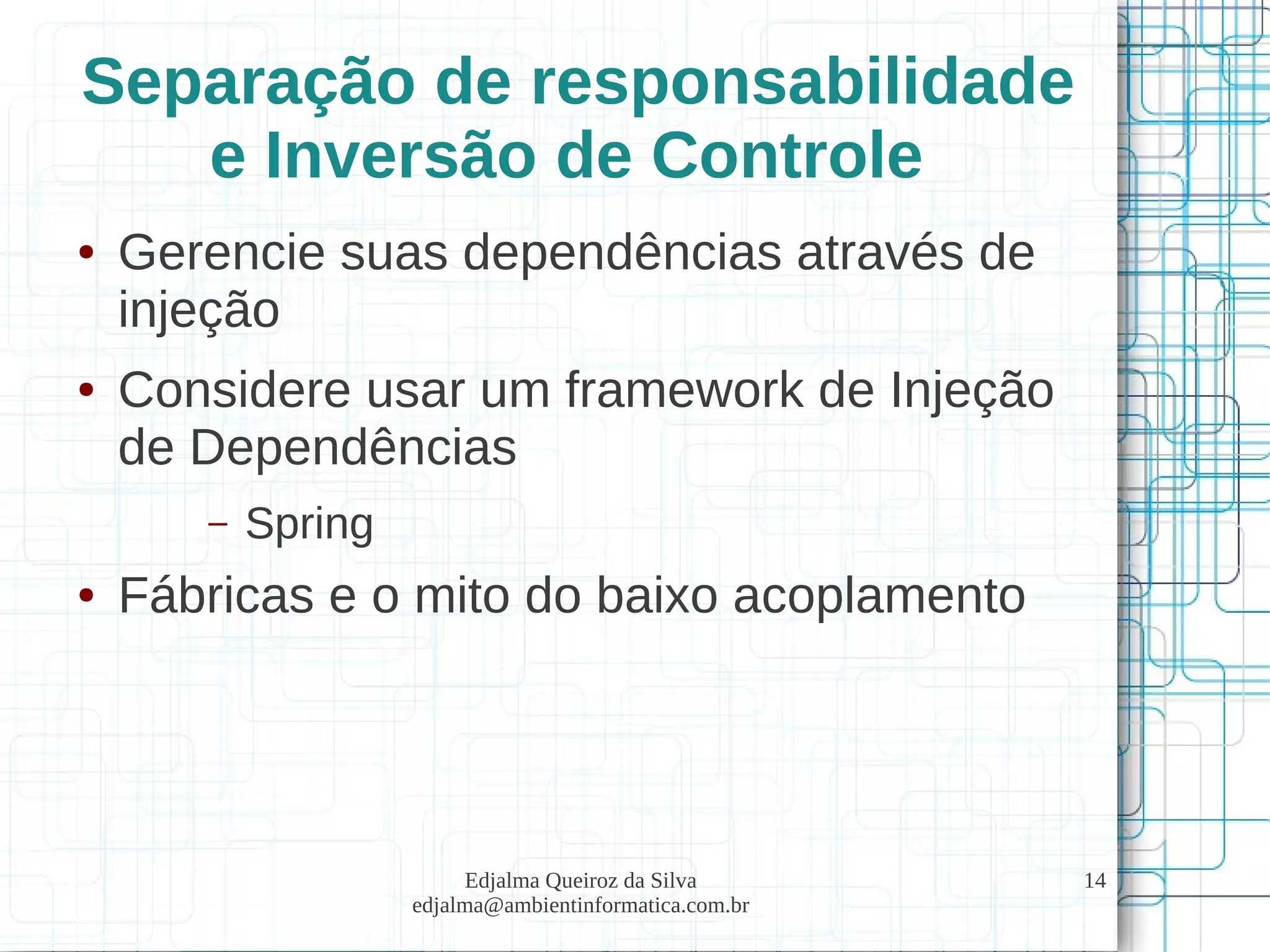 Edjalma Queiroz da Silva
edjalma@ambientinformatica.com.br
14
Separação de responsabilidade
e Inversão de Controle
● Gerencie suas dependências através de
injeção
● Considere usar um framework de Injeção
de Dependências
– Spring
● Fábricas e o mito do baixo acoplamento
 