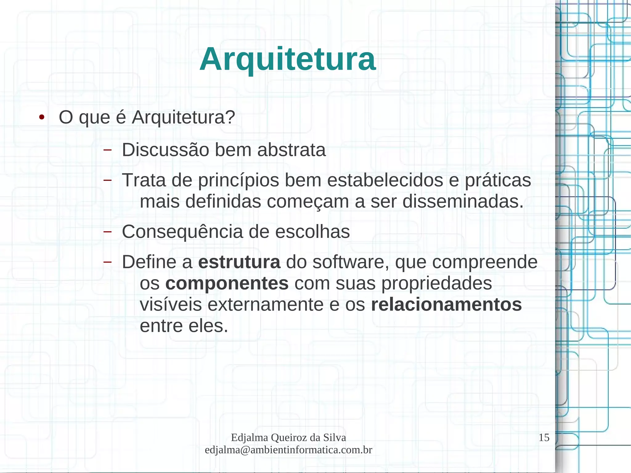 Edjalma Queiroz da Silva
edjalma@ambientinformatica.com.br
15
Arquitetura
● O que é Arquitetura?
– Discussão bem abstrata
– Trata de princípios bem estabelecidos e práticas
mais definidas começam a ser disseminadas.
– Consequência de escolhas
– Define a estrutura do software, que compreende
os componentes com suas propriedades
visíveis externamente e os relacionamentos
entre eles.
 