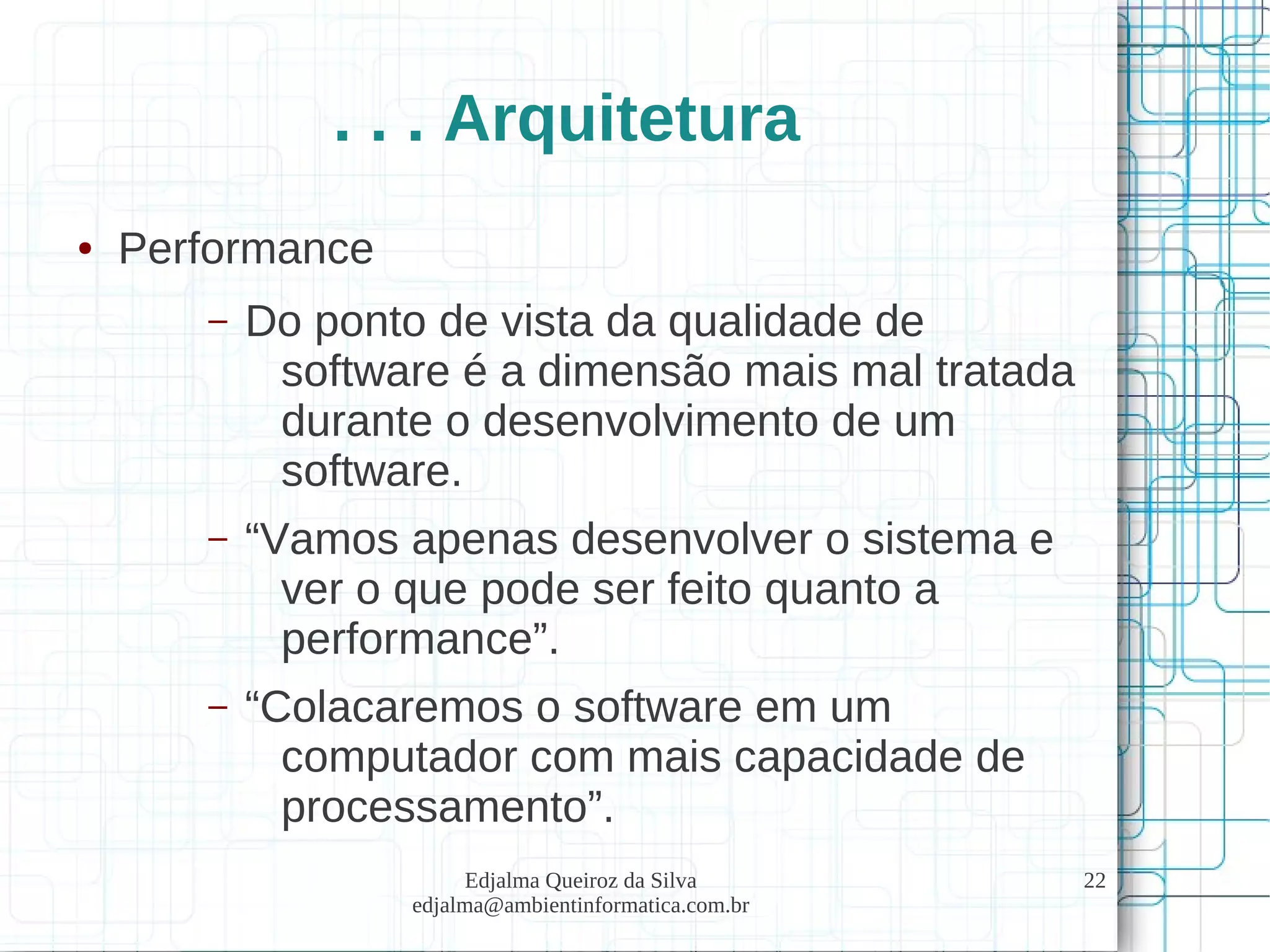 Edjalma Queiroz da Silva
edjalma@ambientinformatica.com.br
22
. . . Arquitetura
● Performance
– Do ponto de vista da qualidade de
software é a dimensão mais mal tratada
durante o desenvolvimento de um
software.
– “Vamos apenas desenvolver o sistema e
ver o que pode ser feito quanto a
performance”.
– “Colacaremos o software em um
computador com mais capacidade de
processamento”.
 