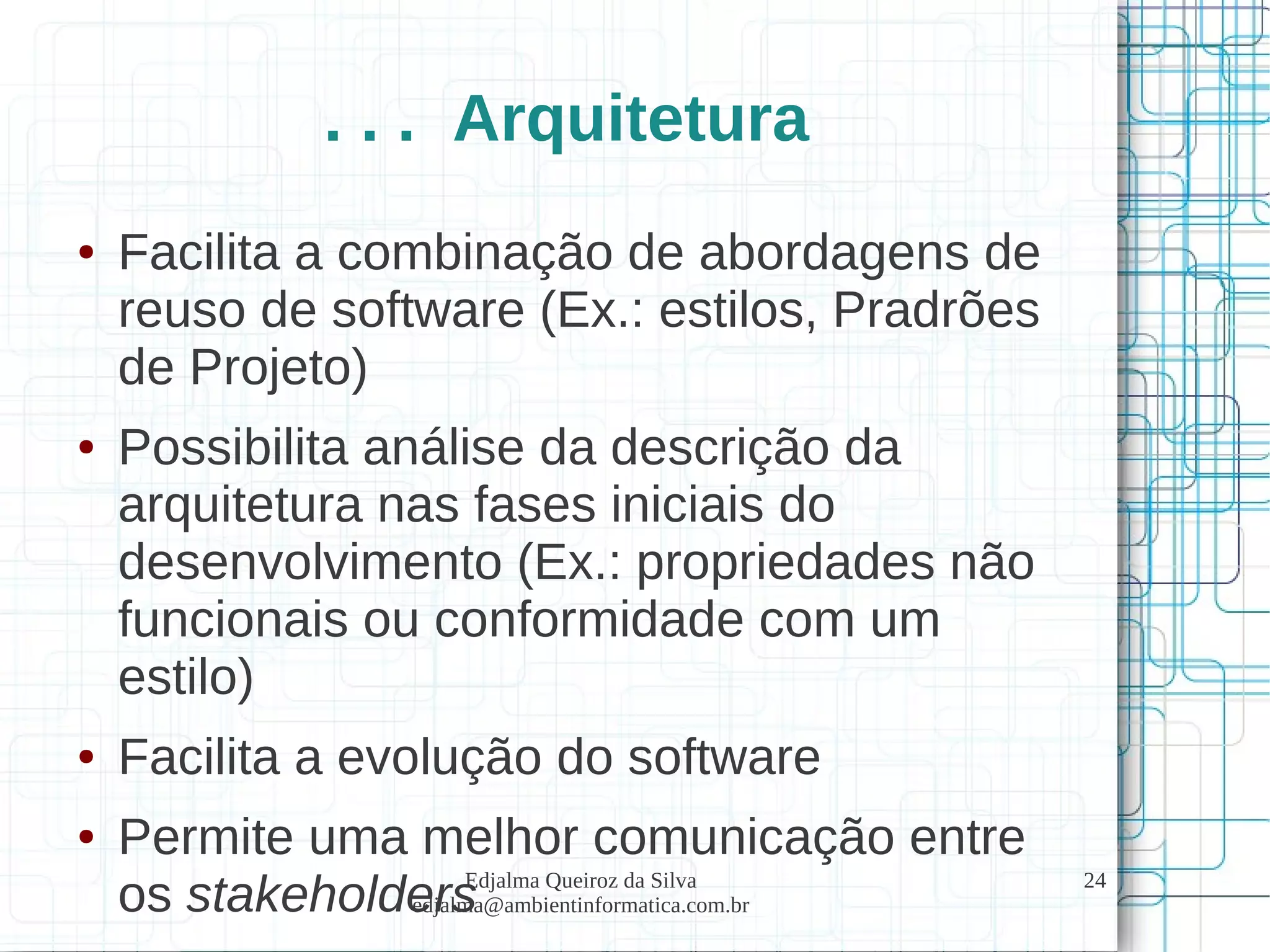 Edjalma Queiroz da Silva
edjalma@ambientinformatica.com.br
24
. . . Arquitetura
● Facilita a combinação de abordagens de
reuso de software (Ex.: estilos, Pradrões
de Projeto)
● Possibilita análise da descrição da
arquitetura nas fases iniciais do
desenvolvimento (Ex.: propriedades não
funcionais ou conformidade com um
estilo)
● Facilita a evolução do software
● Permite uma melhor comunicação entre
os stakeholders
 