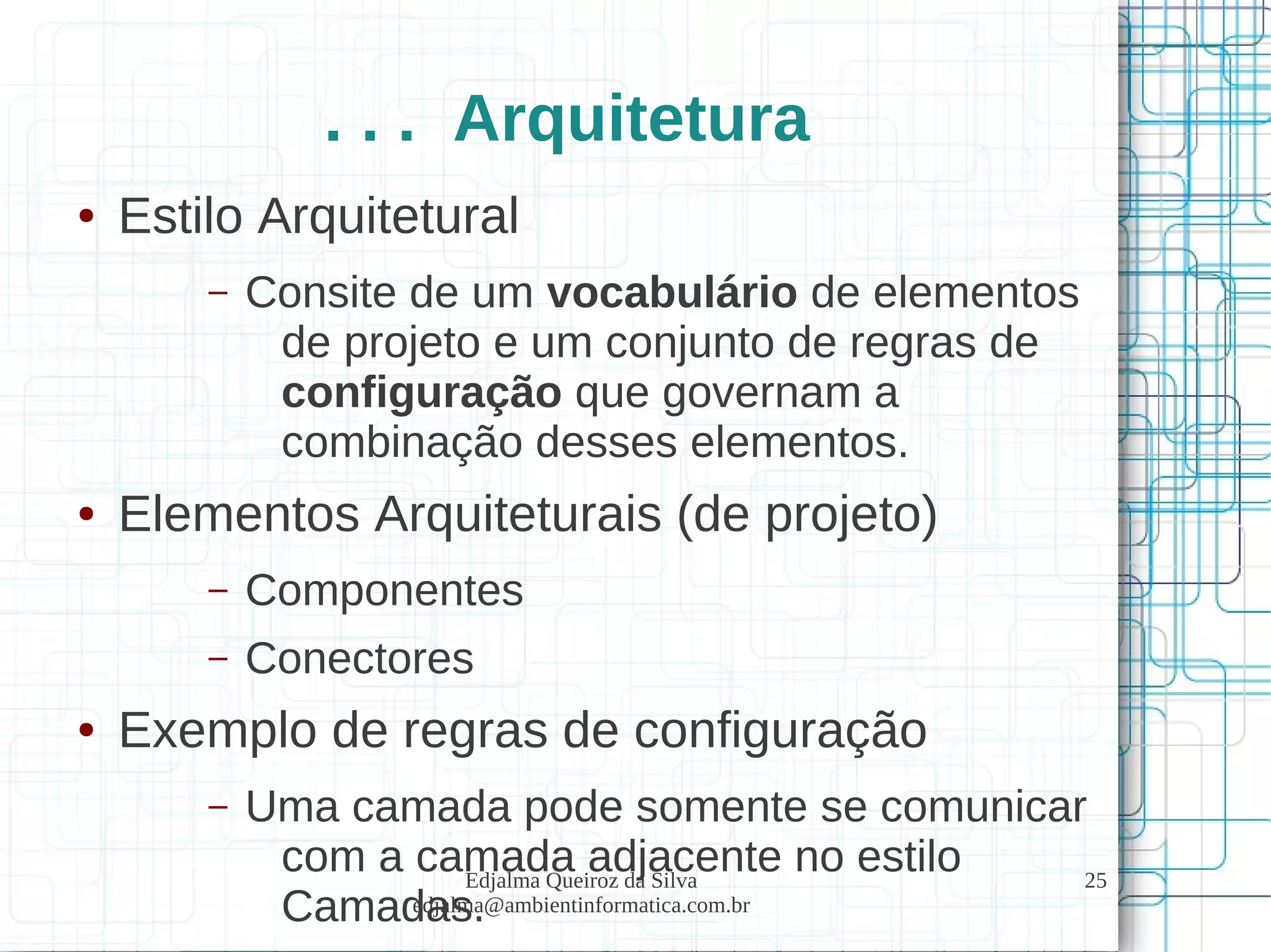 Edjalma Queiroz da Silva
edjalma@ambientinformatica.com.br
25
. . . Arquitetura
● Estilo Arquitetural
– Consite de um vocabulário de elementos
de projeto e um conjunto de regras de
configuração que governam a
combinação desses elementos.
● Elementos Arquiteturais (de projeto)
– Componentes
– Conectores
● Exemplo de regras de configuração
– Uma camada pode somente se comunicar
com a camada adjacente no estilo
Camadas.
 
