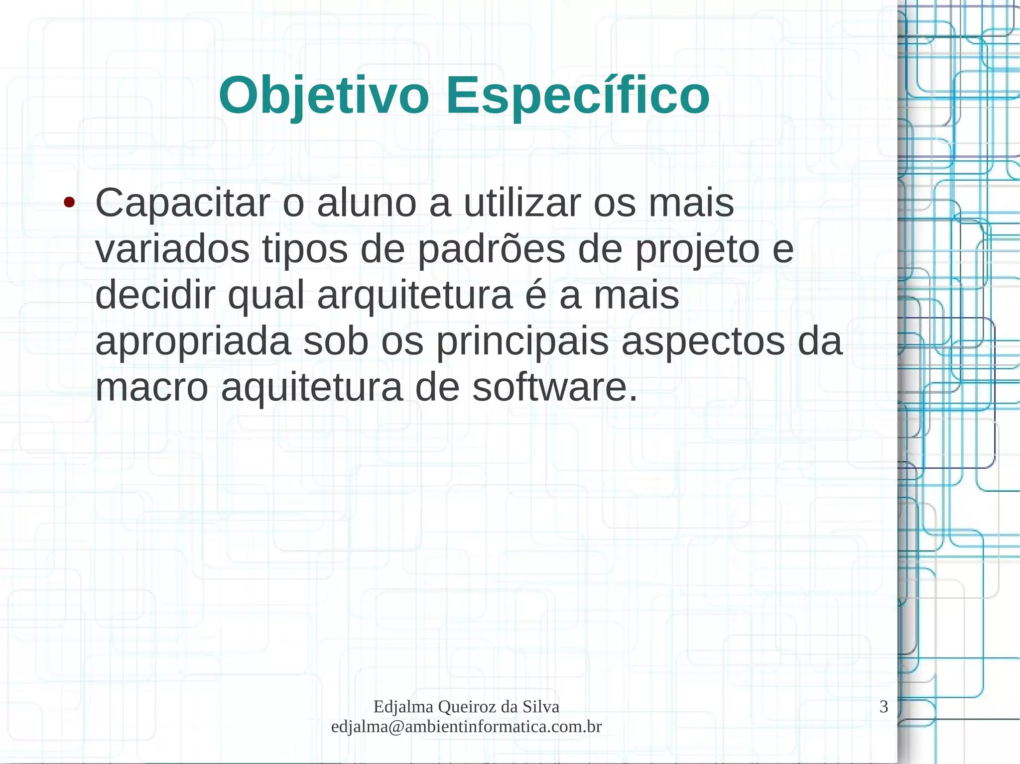 Edjalma Queiroz da Silva
edjalma@ambientinformatica.com.br
3
Objetivo Específico
● Capacitar o aluno a utilizar os mais
variados tipos de padrões de projeto e
decidir qual arquitetura é a mais
apropriada sob os principais aspectos da
macro aquitetura de software.
 