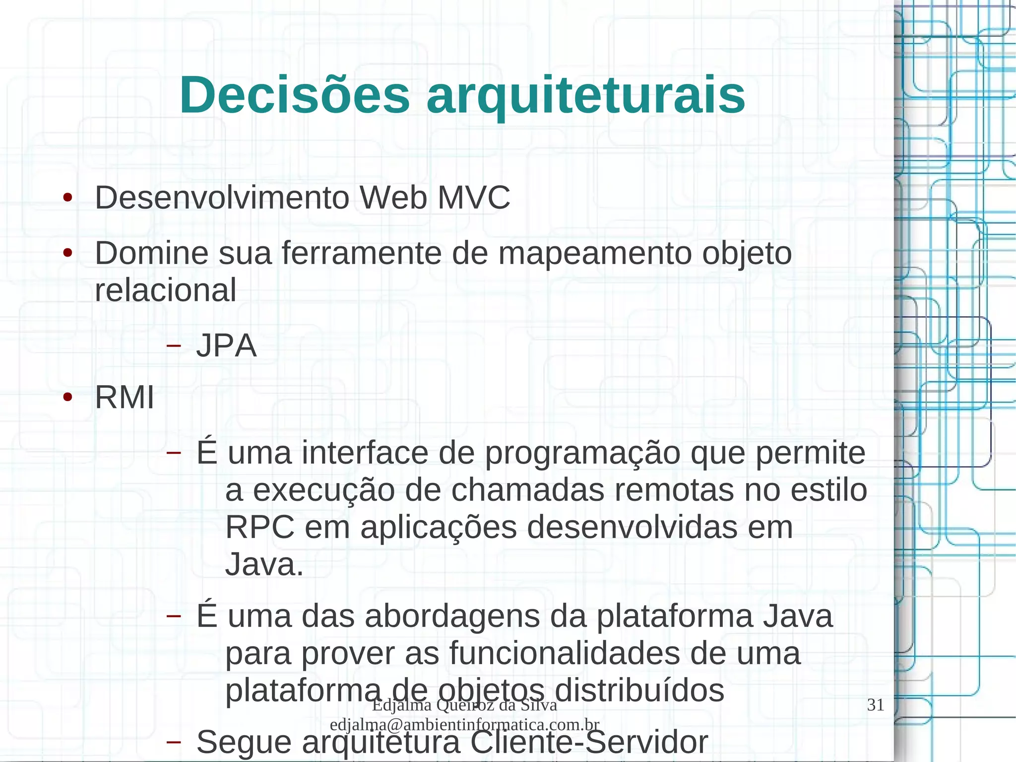 Edjalma Queiroz da Silva
edjalma@ambientinformatica.com.br
31
Decisões arquiteturais
● Desenvolvimento Web MVC
● Domine sua ferramente de mapeamento objeto
relacional
– JPA
● RMI
– É uma interface de programação que permite
a execução de chamadas remotas no estilo
RPC em aplicações desenvolvidas em
Java.
– É uma das abordagens da plataforma Java
para prover as funcionalidades de uma
plataforma de objetos distribuídos
– Segue arquitetura Cliente-Servidor
 