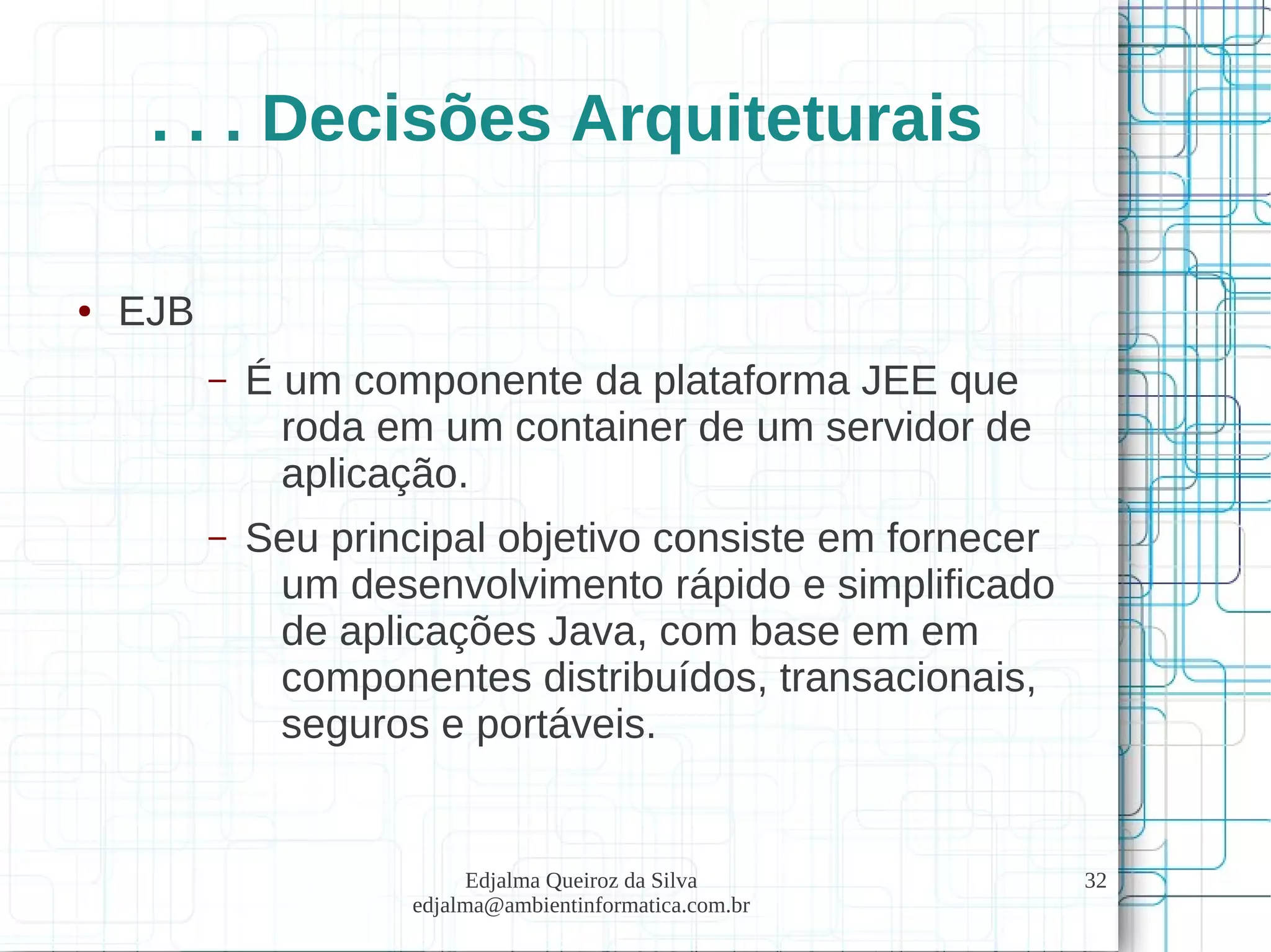 Edjalma Queiroz da Silva
edjalma@ambientinformatica.com.br
32
. . . Decisões Arquiteturais
● EJB
– É um componente da plataforma JEE que
roda em um container de um servidor de
aplicação.
– Seu principal objetivo consiste em fornecer
um desenvolvimento rápido e simplificado
de aplicações Java, com base em em
componentes distribuídos, transacionais,
seguros e portáveis.
 