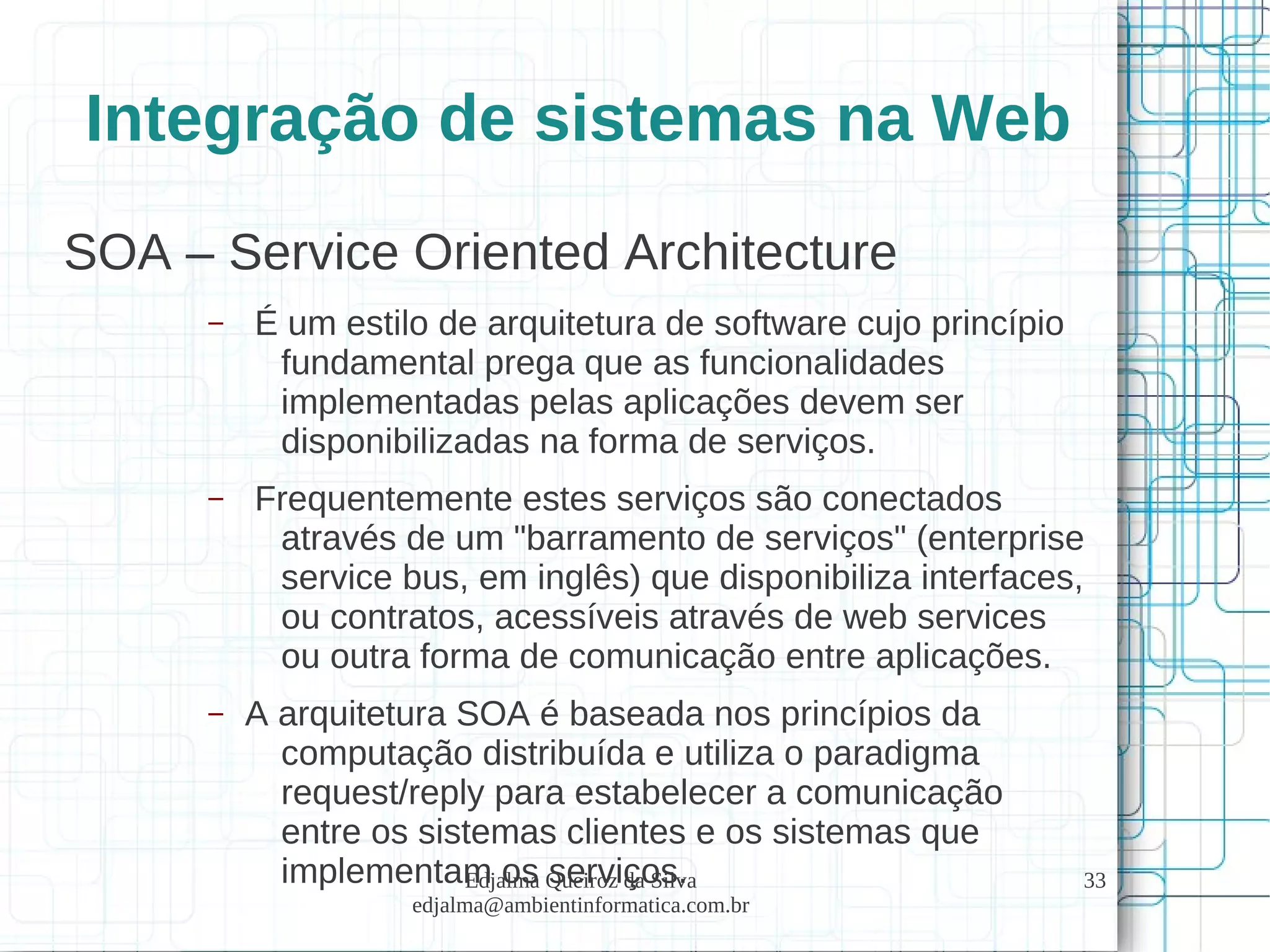 Edjalma Queiroz da Silva
edjalma@ambientinformatica.com.br
33
Integração de sistemas na Web
SOA – Service Oriented Architecture
– É um estilo de arquitetura de software cujo princípio
fundamental prega que as funcionalidades
implementadas pelas aplicações devem ser
disponibilizadas na forma de serviços.
– Frequentemente estes serviços são conectados
através de um "barramento de serviços" (enterprise
service bus, em inglês) que disponibiliza interfaces,
ou contratos, acessíveis através de web services
ou outra forma de comunicação entre aplicações.
– A arquitetura SOA é baseada nos princípios da
computação distribuída e utiliza o paradigma
request/reply para estabelecer a comunicação
entre os sistemas clientes e os sistemas que
implementam os serviços.
 