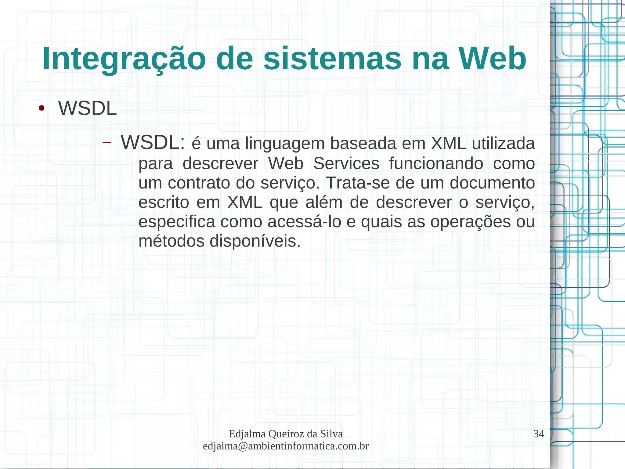Edjalma Queiroz da Silva
edjalma@ambientinformatica.com.br
34
Integração de sistemas na Web
● WSDL
– WSDL: é uma linguagem baseada em XML utilizada
para descrever Web Services funcionando como
um contrato do serviço. Trata-se de um documento
escrito em XML que além de descrever o serviço,
especifica como acessá-lo e quais as operações ou
métodos disponíveis.
 