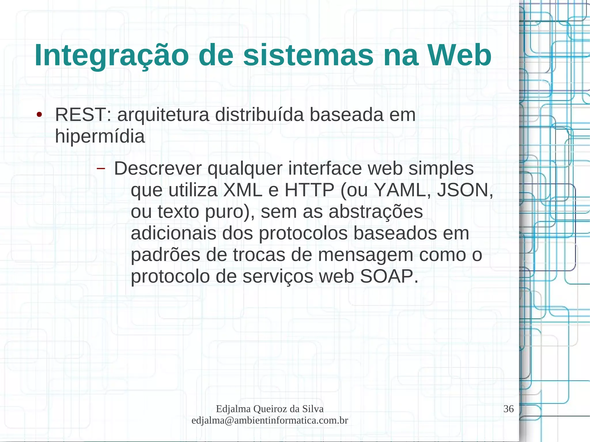 Edjalma Queiroz da Silva
edjalma@ambientinformatica.com.br
36
Integração de sistemas na Web
● REST: arquitetura distribuída baseada em
hipermídia
– Descrever qualquer interface web simples
que utiliza XML e HTTP (ou YAML, JSON,
ou texto puro), sem as abstrações
adicionais dos protocolos baseados em
padrões de trocas de mensagem como o
protocolo de serviços web SOAP.
 