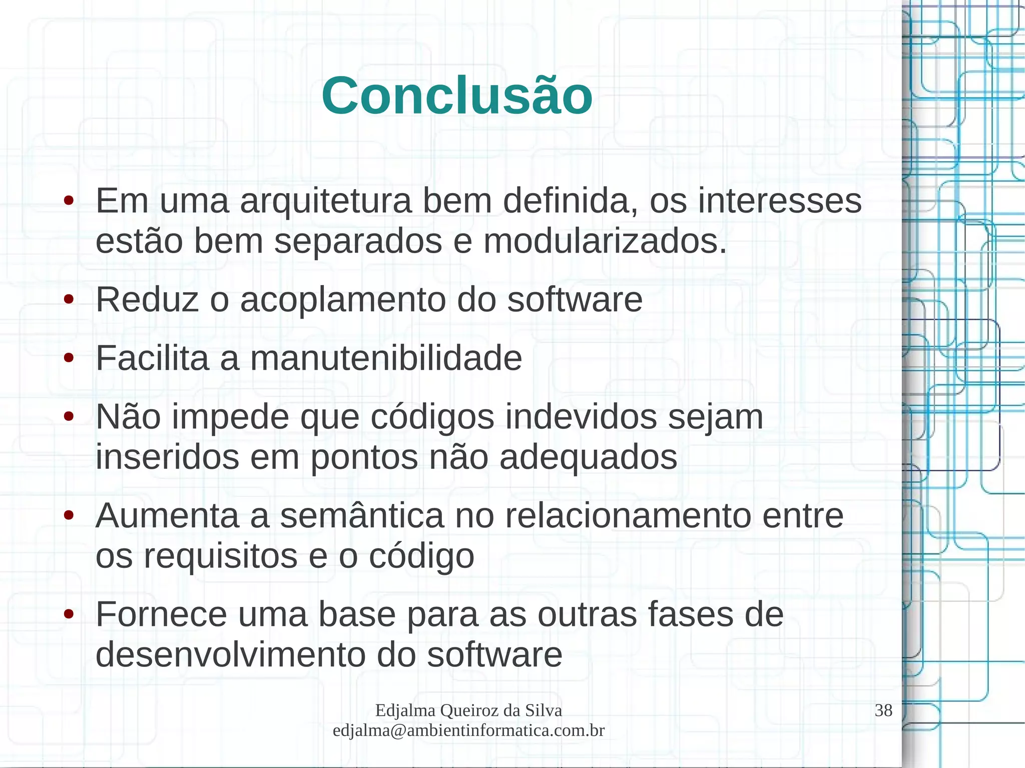 Edjalma Queiroz da Silva
edjalma@ambientinformatica.com.br
38
Conclusão
● Em uma arquitetura bem definida, os interesses
estão bem separados e modularizados.
● Reduz o acoplamento do software
● Facilita a manutenibilidade
● Não impede que códigos indevidos sejam
inseridos em pontos não adequados
● Aumenta a semântica no relacionamento entre
os requisitos e o código
● Fornece uma base para as outras fases de
desenvolvimento do software
 