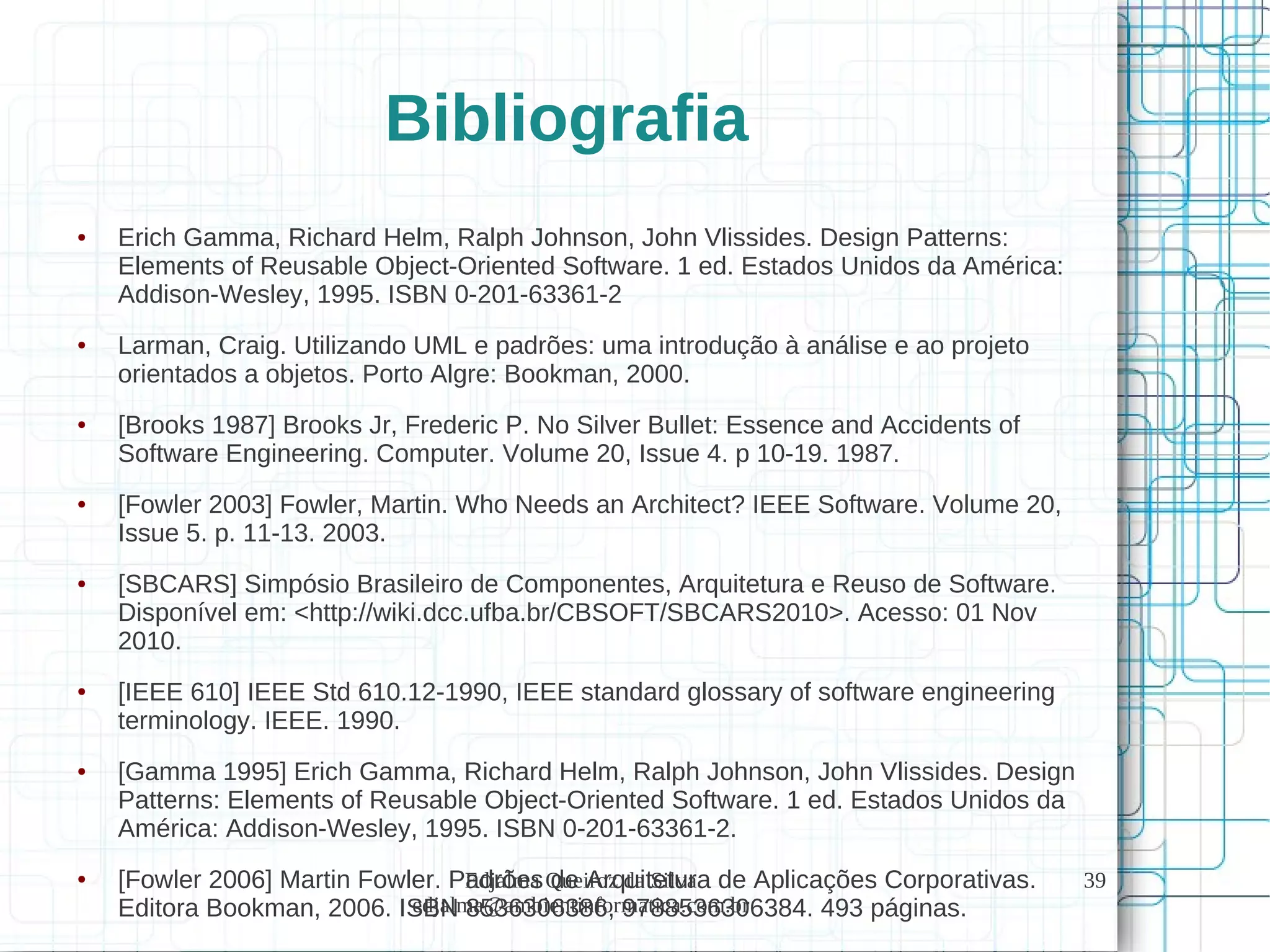 Edjalma Queiroz da Silva
edjalma@ambientinformatica.com.br
39
Bibliografia
● Erich Gamma, Richard Helm, Ralph Johnson, John Vlissides. Design Patterns:
Elements of Reusable Object-Oriented Software. 1 ed. Estados Unidos da América:
Addison-Wesley, 1995. ISBN 0-201-63361-2
● Larman, Craig. Utilizando UML e padrões: uma introdução à análise e ao projeto
orientados a objetos. Porto Algre: Bookman, 2000.
● [Brooks 1987] Brooks Jr, Frederic P. No Silver Bullet: Essence and Accidents of
Software Engineering. Computer. Volume 20, Issue 4. p 10-19. 1987.
● [Fowler 2003] Fowler, Martin. Who Needs an Architect? IEEE Software. Volume 20,
Issue 5. p. 11-13. 2003.
● [SBCARS] Simpósio Brasileiro de Componentes, Arquitetura e Reuso de Software.
Disponível em: <http://wiki.dcc.ufba.br/CBSOFT/SBCARS2010>. Acesso: 01 Nov
2010.
● [IEEE 610] IEEE Std 610.12-1990, IEEE standard glossary of software engineering
terminology. IEEE. 1990.
● [Gamma 1995] Erich Gamma, Richard Helm, Ralph Johnson, John Vlissides. Design
Patterns: Elements of Reusable Object-Oriented Software. 1 ed. Estados Unidos da
América: Addison-Wesley, 1995. ISBN 0-201-63361-2.
● [Fowler 2006] Martin Fowler. Padrões de Arquitetura de Aplicações Corporativas.
Editora Bookman, 2006. ISBN 8536306386, 9788536306384. 493 páginas.
 