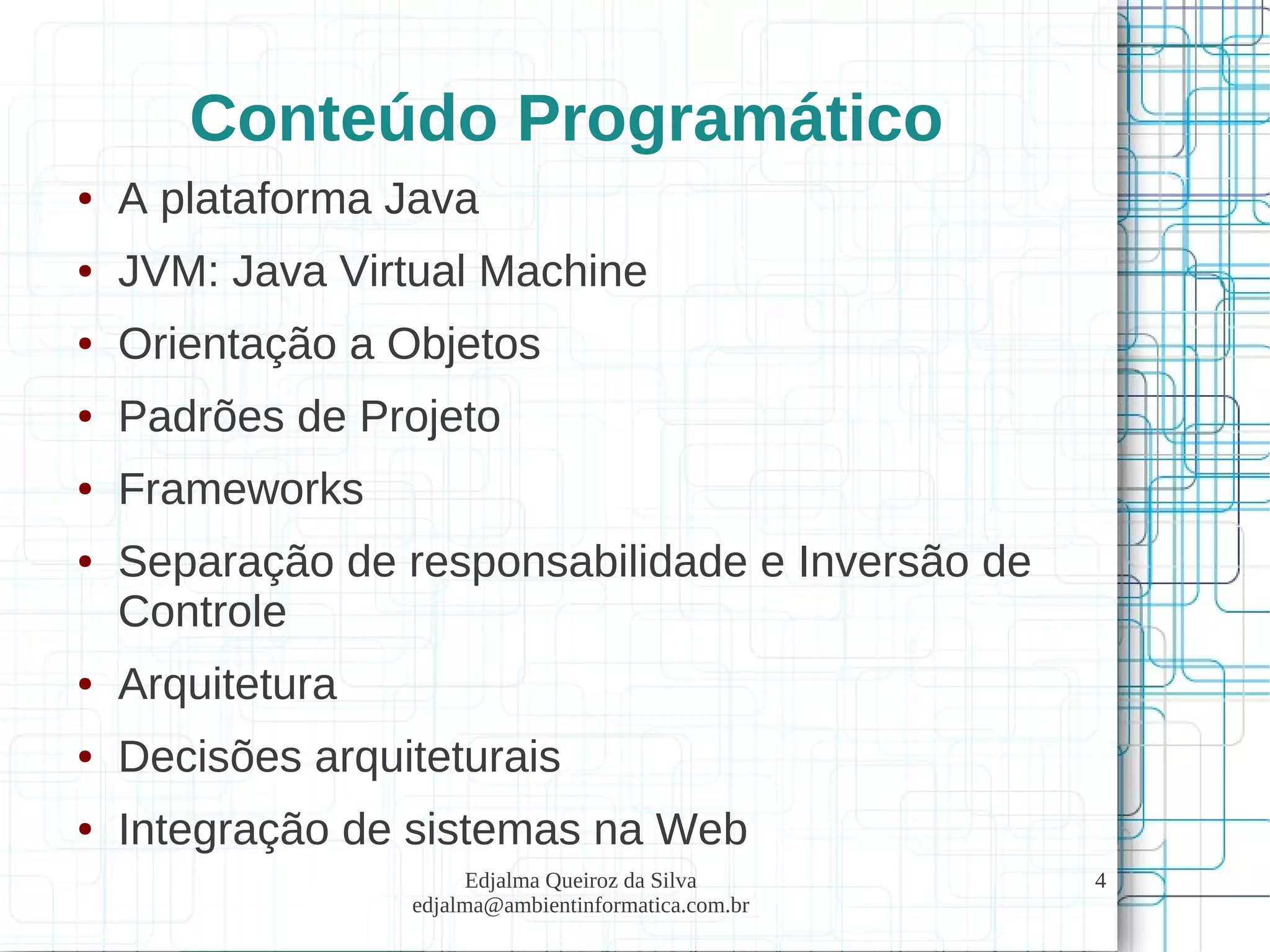 Edjalma Queiroz da Silva
edjalma@ambientinformatica.com.br
4
Conteúdo Programático
● A plataforma Java
● JVM: Java Virtual Machine
● Orientação a Objetos
● Padrões de Projeto
● Frameworks
● Separação de responsabilidade e Inversão de
Controle
● Arquitetura
● Decisões arquiteturais
● Integração de sistemas na Web
 