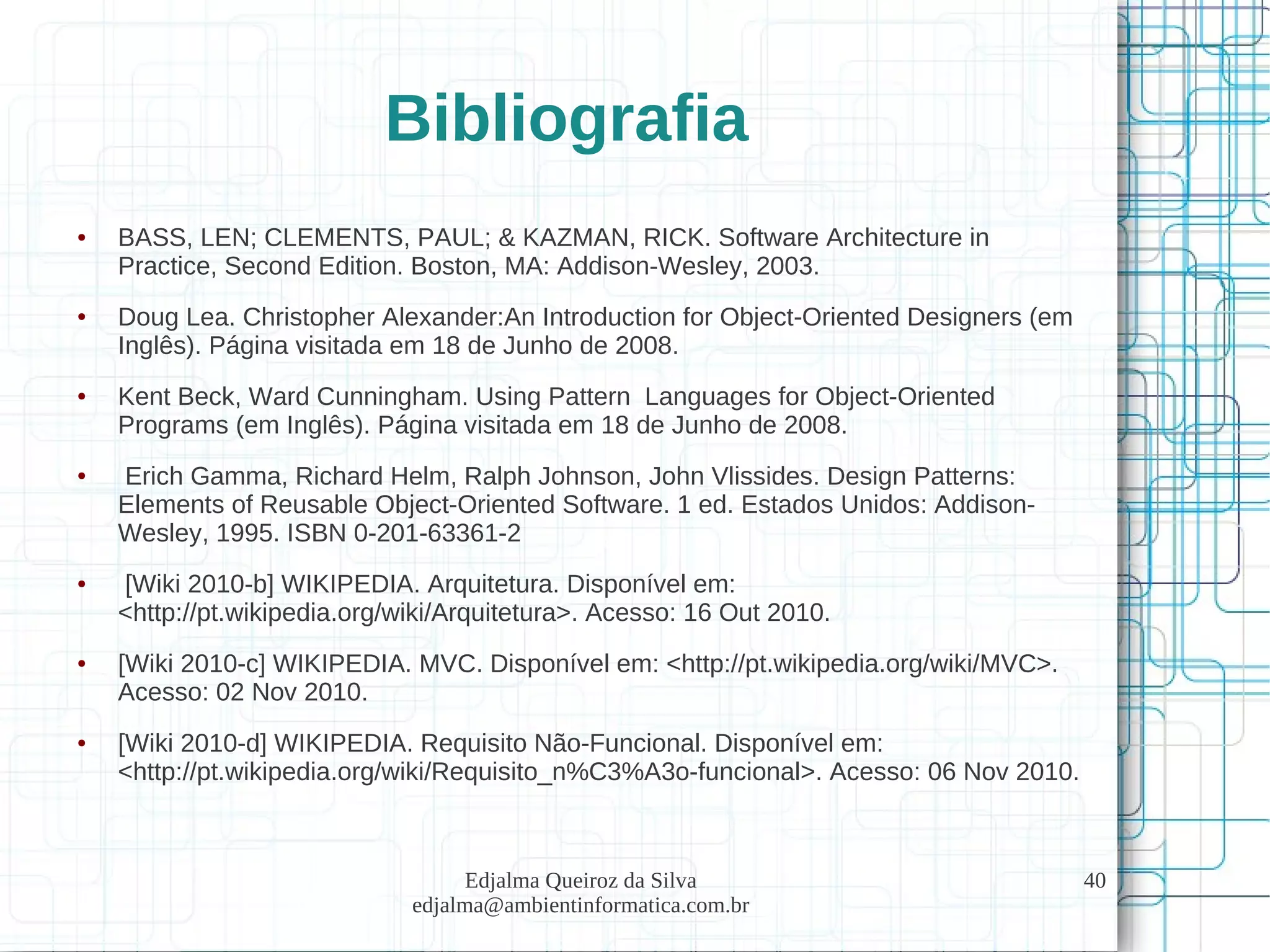 Edjalma Queiroz da Silva
edjalma@ambientinformatica.com.br
40
Bibliografia
● BASS, LEN; CLEMENTS, PAUL; & KAZMAN, RICK. Software Architecture in
Practice, Second Edition. Boston, MA: Addison-Wesley, 2003.
● Doug Lea. Christopher Alexander:An Introduction for Object-Oriented Designers (em
Inglês). Página visitada em 18 de Junho de 2008.
● Kent Beck, Ward Cunningham. Using Pattern Languages for Object-Oriented
Programs (em Inglês). Página visitada em 18 de Junho de 2008.
● Erich Gamma, Richard Helm, Ralph Johnson, John Vlissides. Design Patterns:
Elements of Reusable Object-Oriented Software. 1 ed. Estados Unidos: Addison-
Wesley, 1995. ISBN 0-201-63361-2
● [Wiki 2010-b] WIKIPEDIA. Arquitetura. Disponível em:
<http://pt.wikipedia.org/wiki/Arquitetura>. Acesso: 16 Out 2010.
● [Wiki 2010-c] WIKIPEDIA. MVC. Disponível em: <http://pt.wikipedia.org/wiki/MVC>.
Acesso: 02 Nov 2010.
● [Wiki 2010-d] WIKIPEDIA. Requisito Não-Funcional. Disponível em:
<http://pt.wikipedia.org/wiki/Requisito_n%C3%A3o-funcional>. Acesso: 06 Nov 2010.
 
