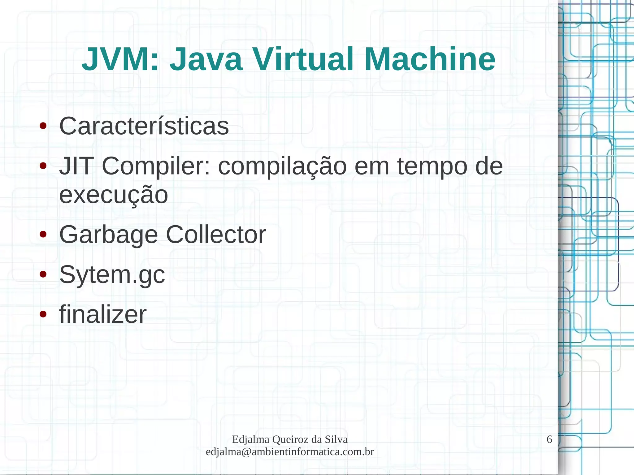 Edjalma Queiroz da Silva
edjalma@ambientinformatica.com.br
6
JVM: Java Virtual Machine
● Características
● JIT Compiler: compilação em tempo de
execução
● Garbage Collector
● Sytem.gc
● finalizer
 