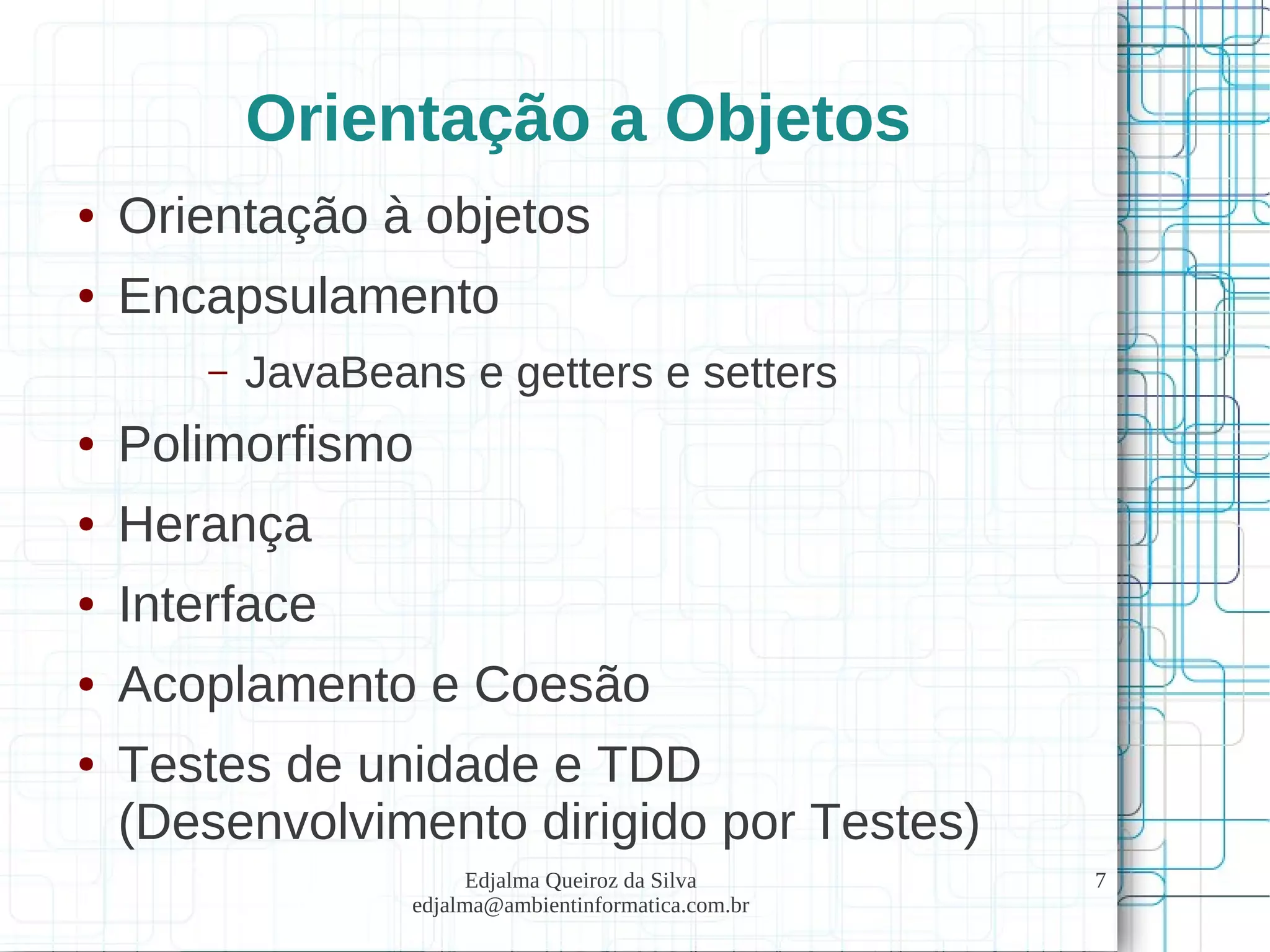 Edjalma Queiroz da Silva
edjalma@ambientinformatica.com.br
7
Orientação a Objetos
● Orientação à objetos
● Encapsulamento
– JavaBeans e getters e setters
● Polimorfismo
● Herança
● Interface
● Acoplamento e Coesão
● Testes de unidade e TDD
(Desenvolvimento dirigido por Testes)
 