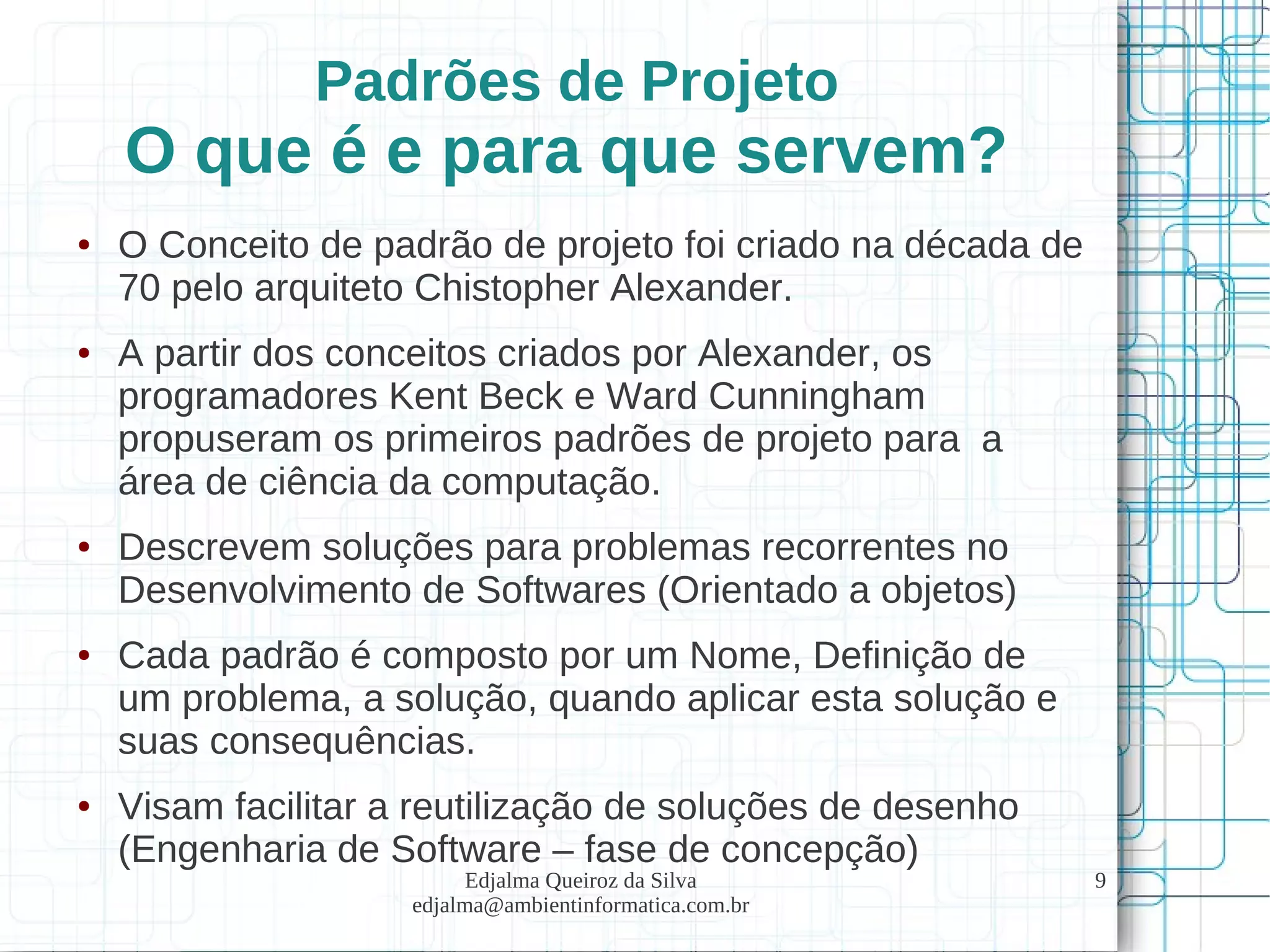 Edjalma Queiroz da Silva
edjalma@ambientinformatica.com.br
9
Padrões de Projeto
O que é e para que servem?
● O Conceito de padrão de projeto foi criado na década de
70 pelo arquiteto Chistopher Alexander.
● A partir dos conceitos criados por Alexander, os
programadores Kent Beck e Ward Cunningham
propuseram os primeiros padrões de projeto para a
área de ciência da computação.
● Descrevem soluções para problemas recorrentes no
Desenvolvimento de Softwares (Orientado a objetos)
● Cada padrão é composto por um Nome, Definição de
um problema, a solução, quando aplicar esta solução e
suas consequências.
● Visam facilitar a reutilização de soluções de desenho
(Engenharia de Software – fase de concepção)
 