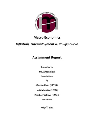 Macro Economics
Inflation, Unemployment & Philips Curve


          Assignment Report

                 Presented to

               Mr. Ahsan Rizvi
                 Course Facilitator

                        By

            Osman Khan (12539)

            Haris Mumtaz (12606)

           Zeeshan Valliani (12543)
                  MBA Executive



                 May 6th, 2012
 