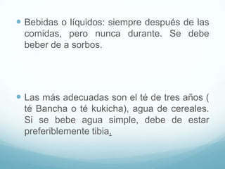  Bebidas o líquidos: siempre después de las
comidas, pero nunca durante. Se debe
beber de a sorbos.

 Las más adecuadas son el té de tres años (
té Bancha o té kukicha), agua de cereales.
Si se bebe agua simple, debe de estar
preferiblemente tibia.

 
