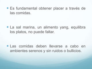  Es fundamental obtener placer a través de
las comidas.

 La sal marina, un alimento yang, equilibra
los platos, no puede faltar.

 Las comidas deben llevarse a cabo en
ambientes serenos y sin ruidos o bullicios.

 