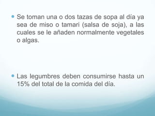 Se toman una o dos tazas de sopa al día ya
sea de miso o tamari (salsa de soja), a las
cuales se le añaden normalmente vegetales
o algas.

 Las legumbres deben consumirse hasta un
15% del total de la comida del día.

 