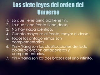 Las siete leyes del orden del
Universo
1. Lo que tiene principio tiene fin.
2. Lo que tiene frente tiene dorso.
3. No hay nada idéntico.
4. Cuanto mayor es el frente, mayor el dorso.
5. Todos los antagonismos son
complementarios.
6. Yin y Yang son las clasificaciones de toda
polarización; son antagonistas y
complementarios.
7. Yin y Yang son los dos brazos del Uno infinito.
 