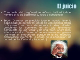 El juicio
• Como se ha visto, según esta enseñanza, la finalidad del
hombre es la de desarrollar su juicio o conciencia:
• Según Ohsawa, en principio todo el mundo tiene la
capacidad de percibir las cosas de una manera global
o "suprema", es decir, de rebasar la visión dualista
unificando los contrarios en un solo fenómeno,
compuesto de una "cara" y de una "cruz". Ahora bien,
esta capacidad "suprema" se encuentra en general
"dormida" o "empañada" porque se le ha impedido
desarrollarse libremente (a causa de la educación, de
una alimentación inadaptada, etc.).
 